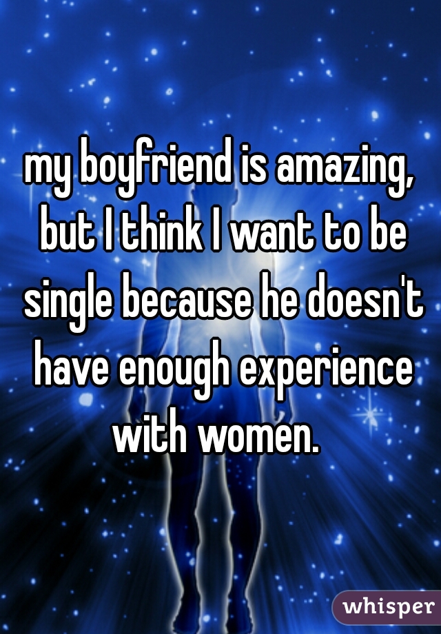 my boyfriend is amazing, but I think I want to be single because he doesn't have enough experience with women.  