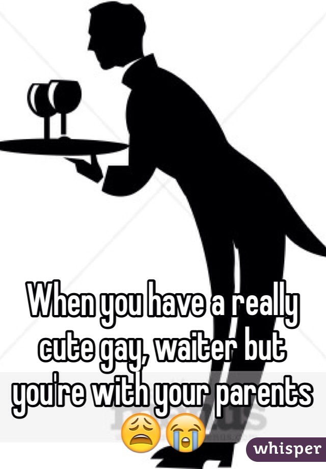 When you have a really cute gay, waiter but you're with your parents 😩😭