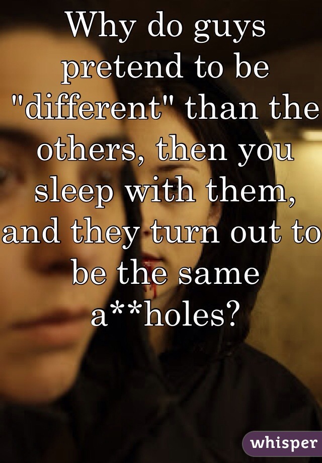 Why do guys pretend to be "different" than the others, then you sleep with them, and they turn out to be the same a**holes?