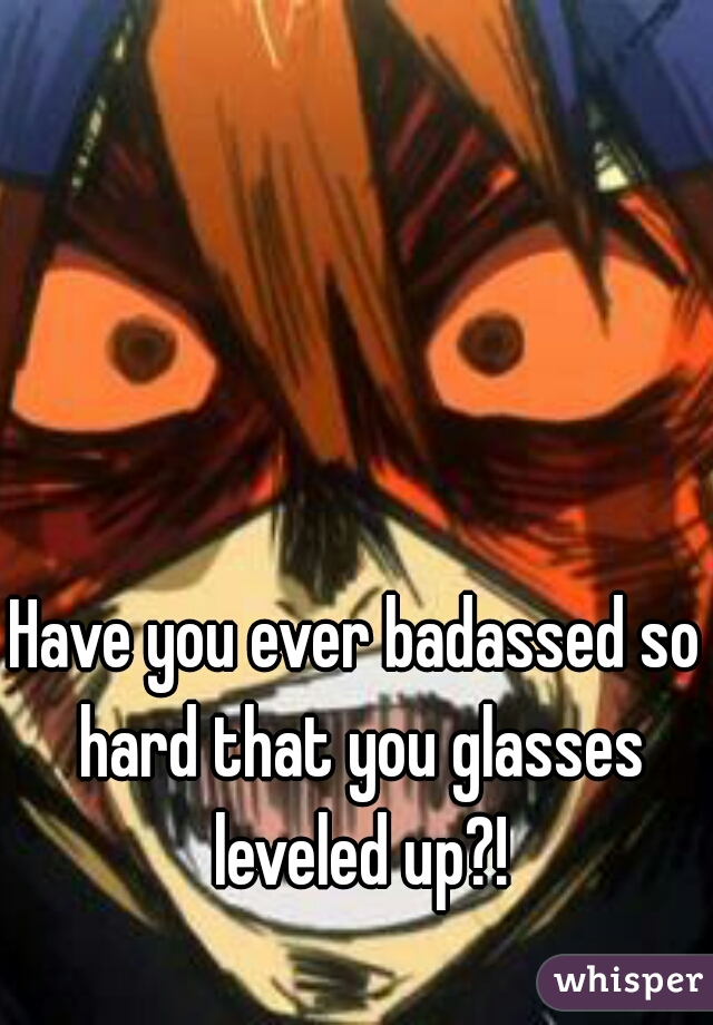Have you ever badassed so hard that you glasses leveled up?!
