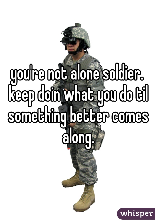 you're not alone soldier. keep doin what you do til something better comes along.