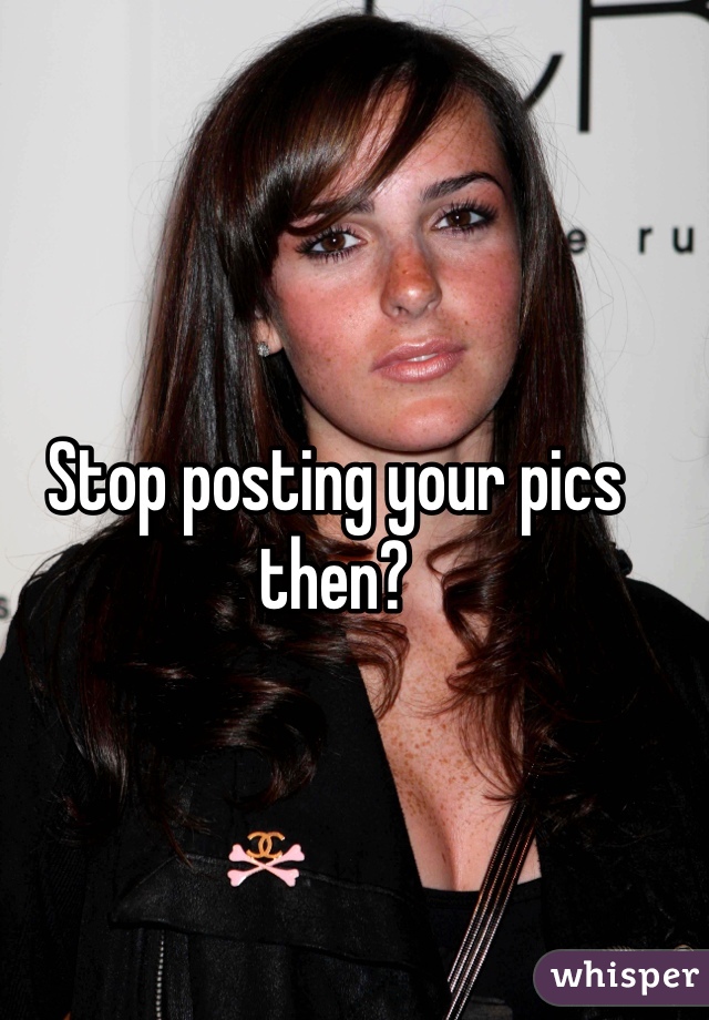 Stop posting your pics then?