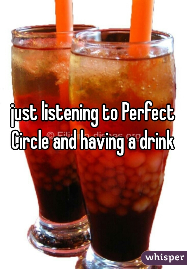 just listening to Perfect Circle and having a drink 