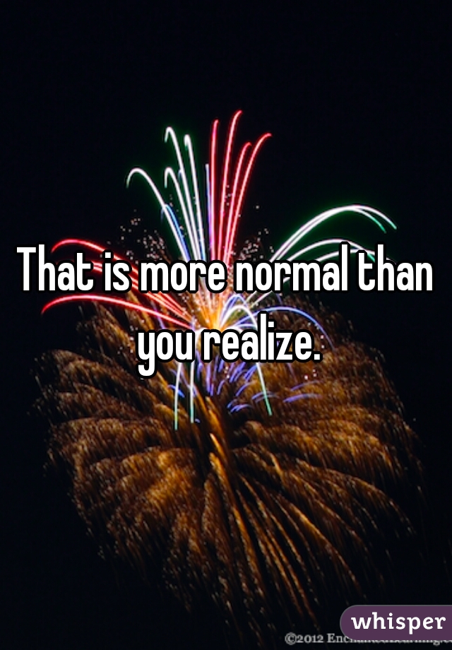 That is more normal than you realize.