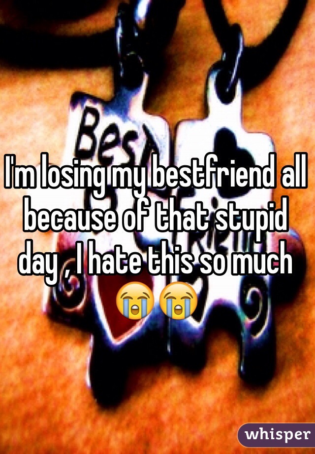 I'm losing my bestfriend all because of that stupid day , I hate this so much 😭😭