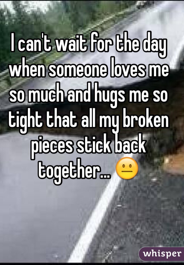 I can't wait for the day when someone loves me so much and hugs me so tight that all my broken pieces stick back together... 😐