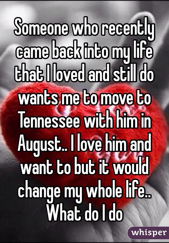 Someone who recently came back into my life that I loved and still do wants me to move to Tennessee with him in August.. I love him and want to but it would change my whole life.. What do I do