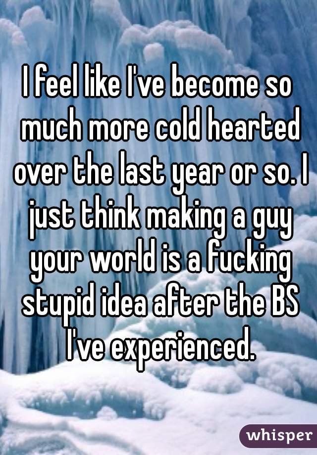 I feel like I've become so much more cold hearted over the last year or so. I just think making a guy your world is a fucking stupid idea after the BS I've experienced.
