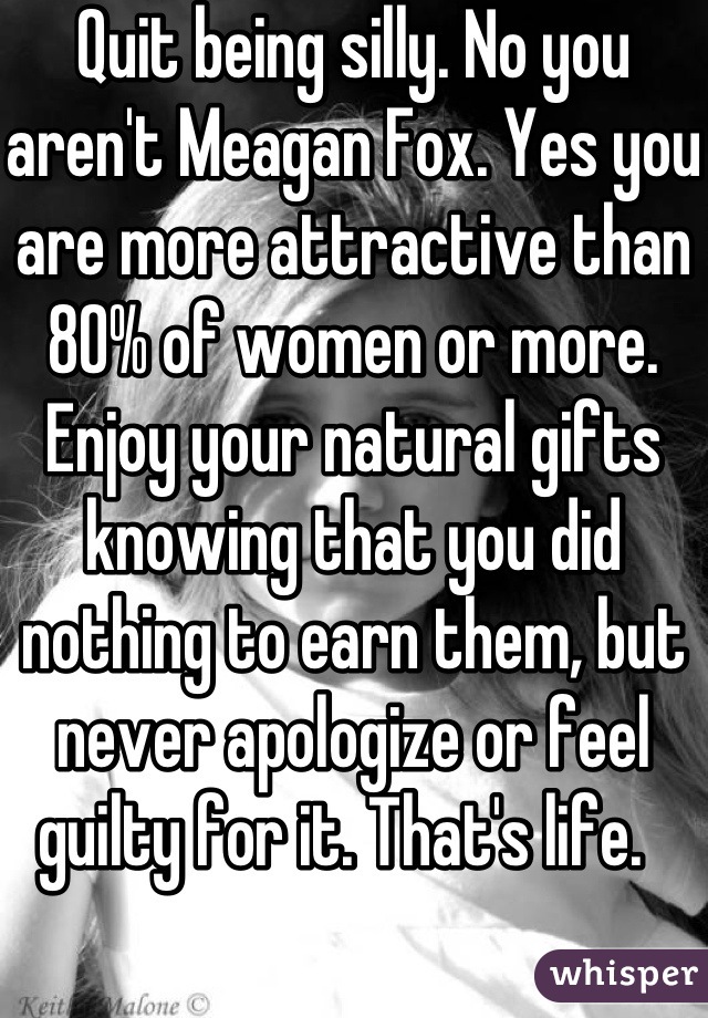 Quit being silly. No you aren't Meagan Fox. Yes you are more attractive than 80% of women or more. Enjoy your natural gifts knowing that you did nothing to earn them, but never apologize or feel guilty for it. That's life.  