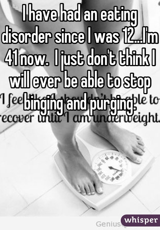 I have had an eating disorder since I was 12...I'm 41 now.  I just don't think I will ever be able to stop binging and purging.