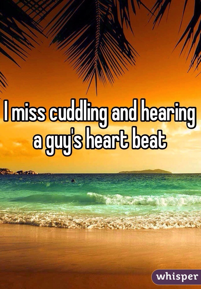 I miss cuddling and hearing a guy's heart beat 