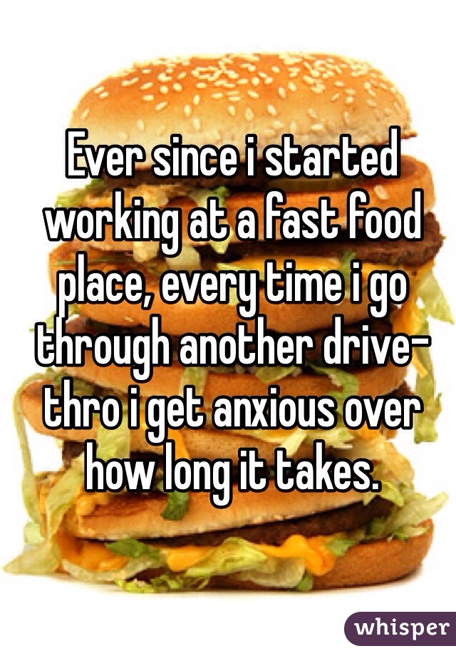 Ever since i started working at a fast food place, every time i go through another drive-thro i get anxious over how long it takes.