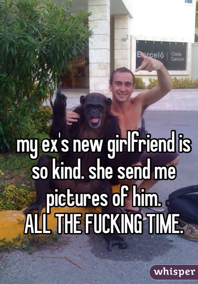 my ex's new girlfriend is so kind. she send me pictures of him.
ALL THE FUCKING TIME.