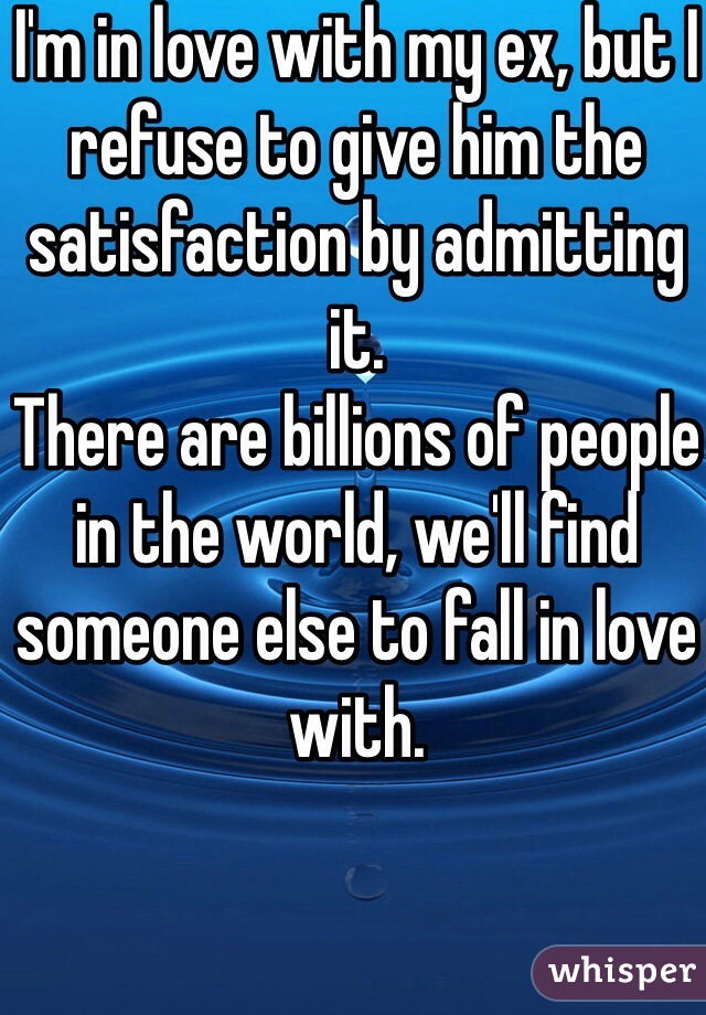 I'm in love with my ex, but I refuse to give him the satisfaction by admitting it. 
There are billions of people in the world, we'll find someone else to fall in love with. 
