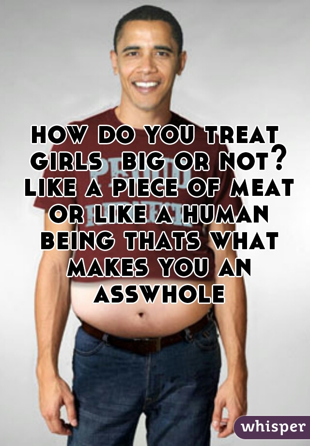 how do you treat girls  big or not? like a piece of meat or like a human being thats what makes you an asswhole