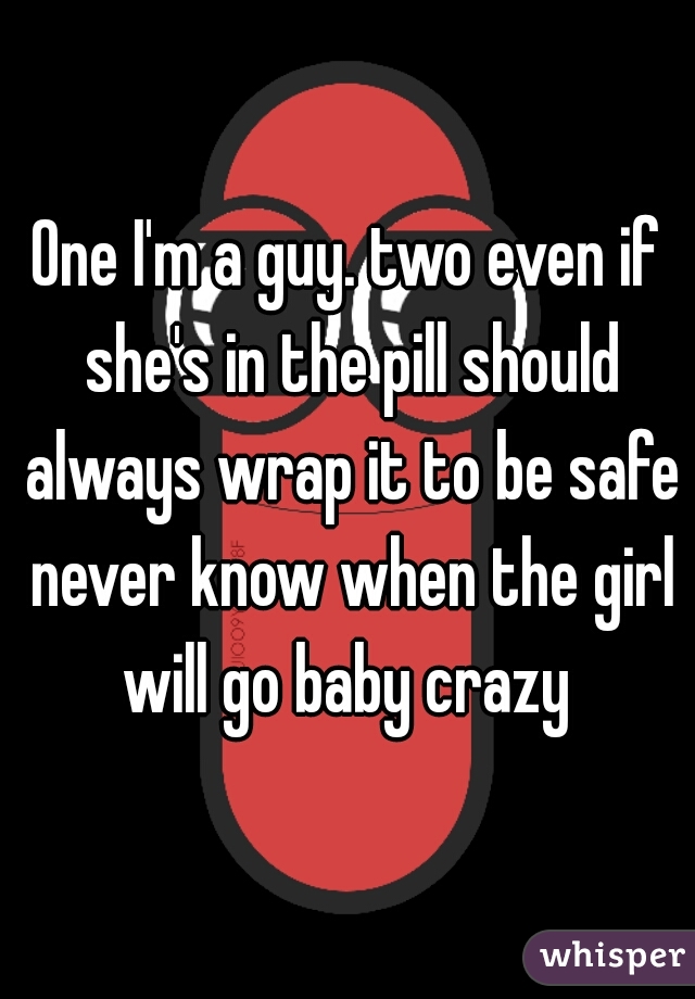 One I'm a guy. two even if she's in the pill should always wrap it to be safe never know when the girl will go baby crazy 