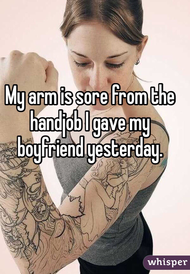 My arm is sore from the handjob I gave my boyfriend yesterday. 