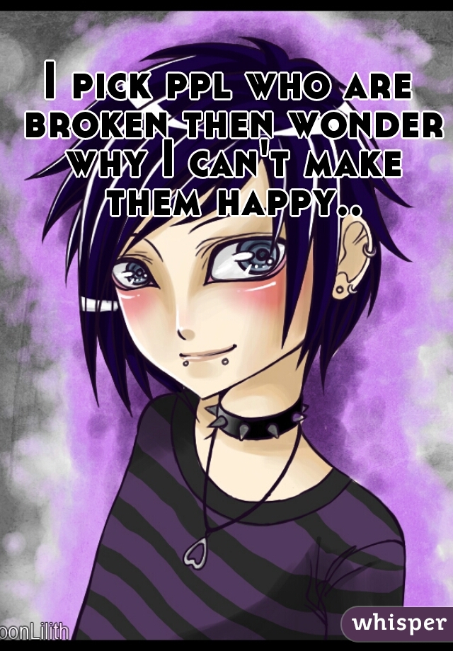 I pick ppl who are broken then wonder why I can't make them happy..