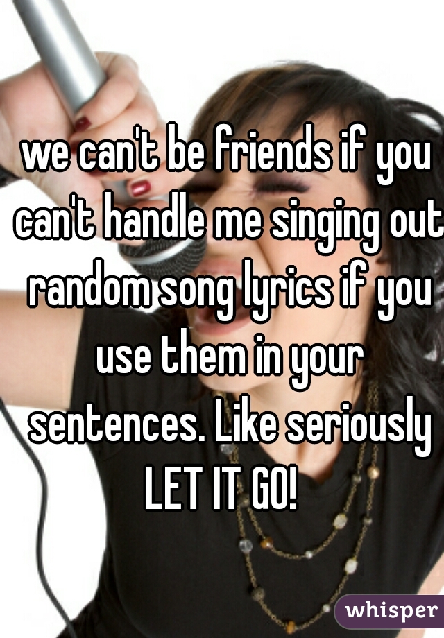 we can't be friends if you can't handle me singing out random song lyrics if you use them in your sentences. Like seriously LET IT GO!  