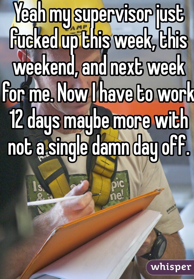 Yeah my supervisor just fucked up this week, this weekend, and next week for me. Now I have to work 12 days maybe more with not a single damn day off.