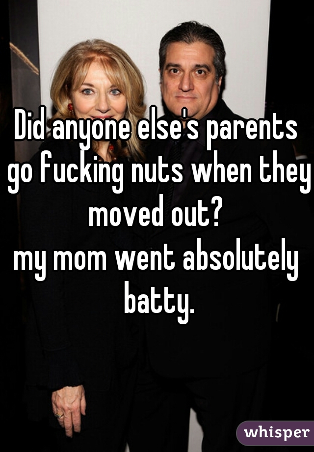 Did anyone else's parents go fucking nuts when they moved out? 
my mom went absolutely batty.