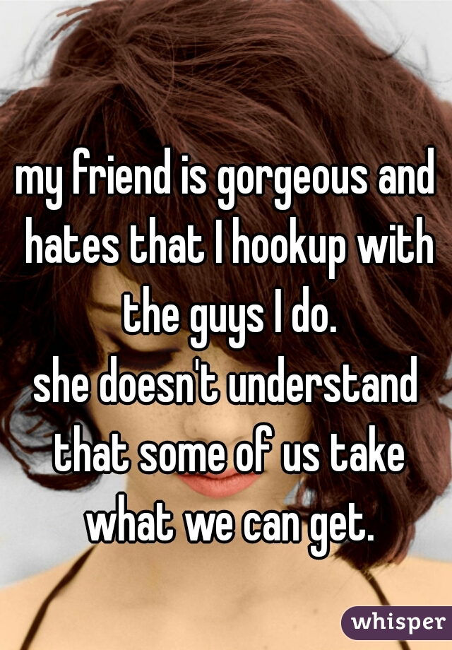 my friend is gorgeous and hates that I hookup with the guys I do.

she doesn't understand that some of us take what we can get.

  