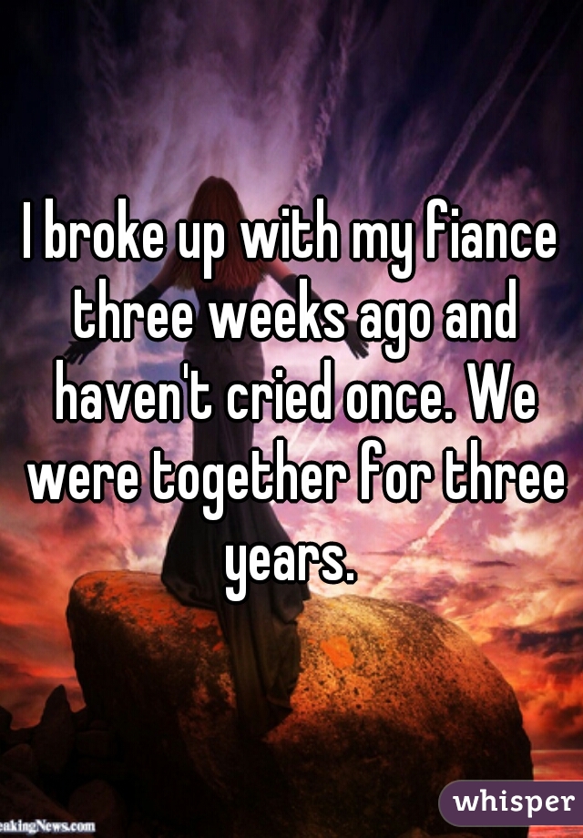 I broke up with my fiance three weeks ago and haven't cried once. We were together for three years. 