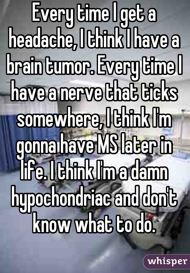 Every time I get a headache, I think I have a brain tumor. Every time I have a nerve that ticks somewhere, I think I'm gonna have MS later in life. I think I'm a damn hypochondriac and don't know what to do.