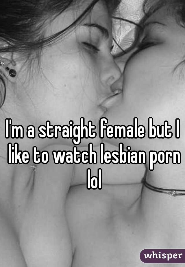 I'm a straight female but I like to watch lesbian porn lol