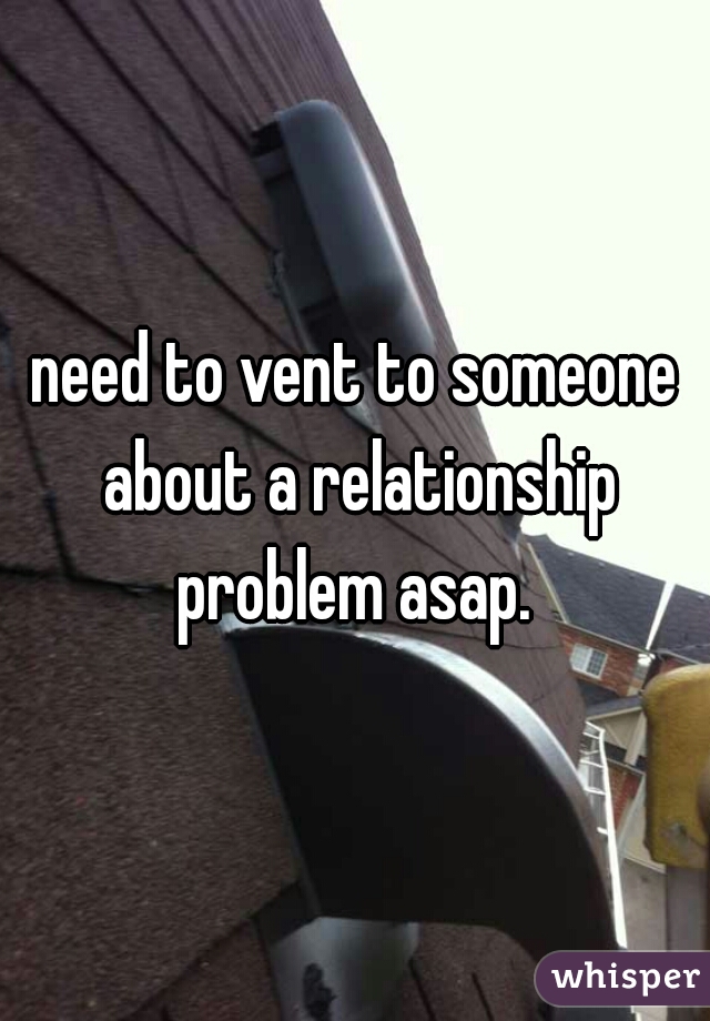 need to vent to someone about a relationship problem asap. 