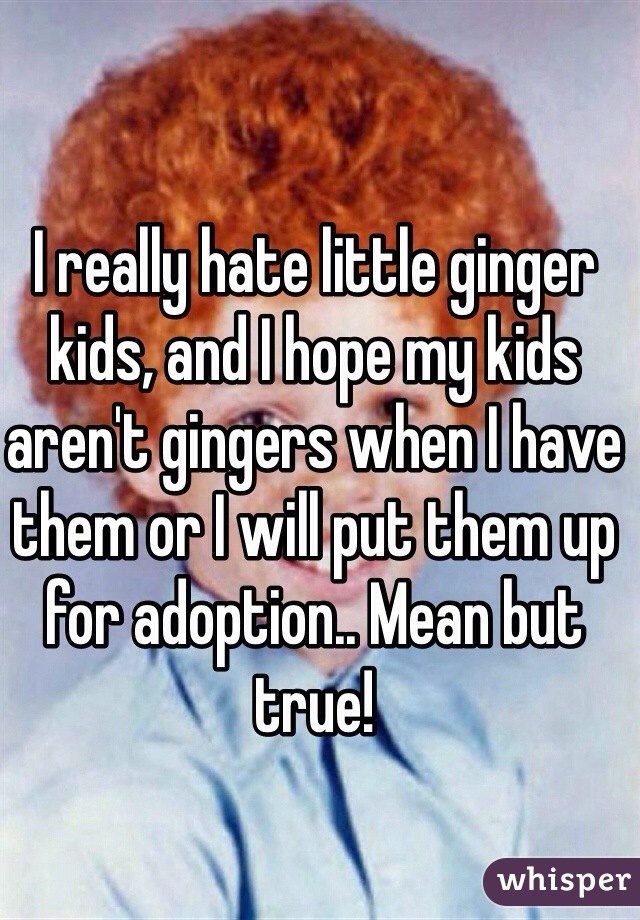 I really hate little ginger kids, and I hope my kids aren't gingers when I have them or I will put them up for adoption.. Mean but true!