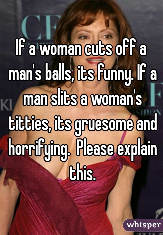 If a woman cuts off a man's balls, its funny. If a man slits a woman's titties, its gruesome and horrifying.  Please explain this.