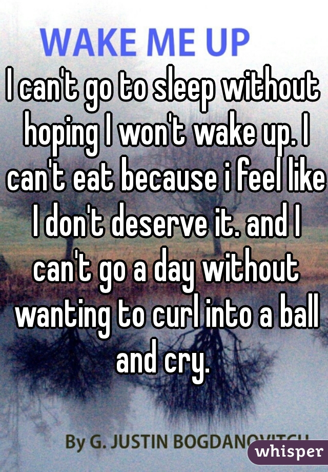 I can't go to sleep without hoping I won't wake up. I can't eat because i feel like I don't deserve it. and I can't go a day without wanting to curl into a ball and cry. 