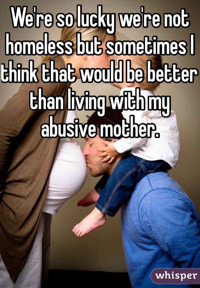 We're so lucky we're not homeless but sometimes I think that would be better than living with my abusive mother.