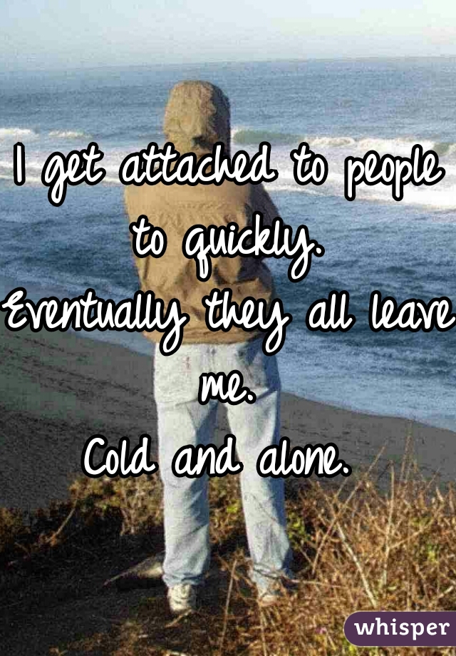 I get attached to people to quickly. 

Eventually they all leave me. 

Cold and alone. 