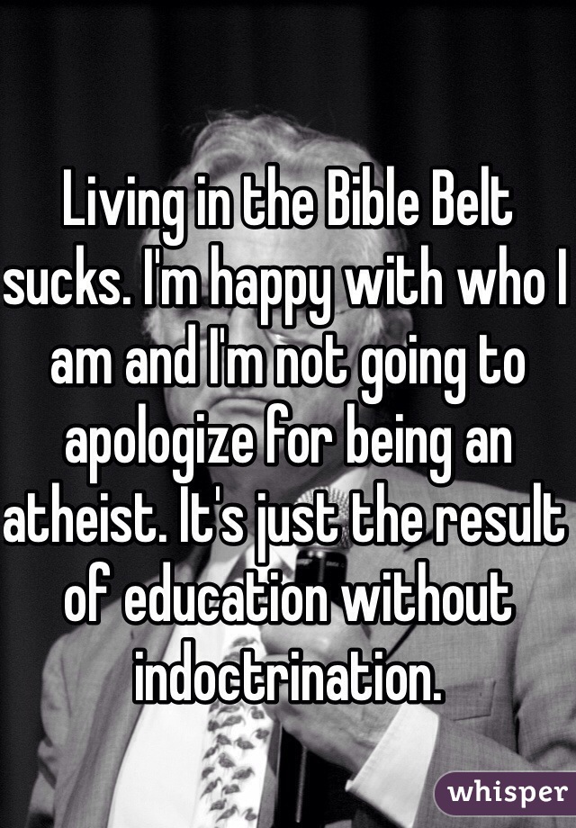 Living in the Bible Belt sucks. I'm happy with who I am and I'm not going to apologize for being an atheist. It's just the result of education without indoctrination.