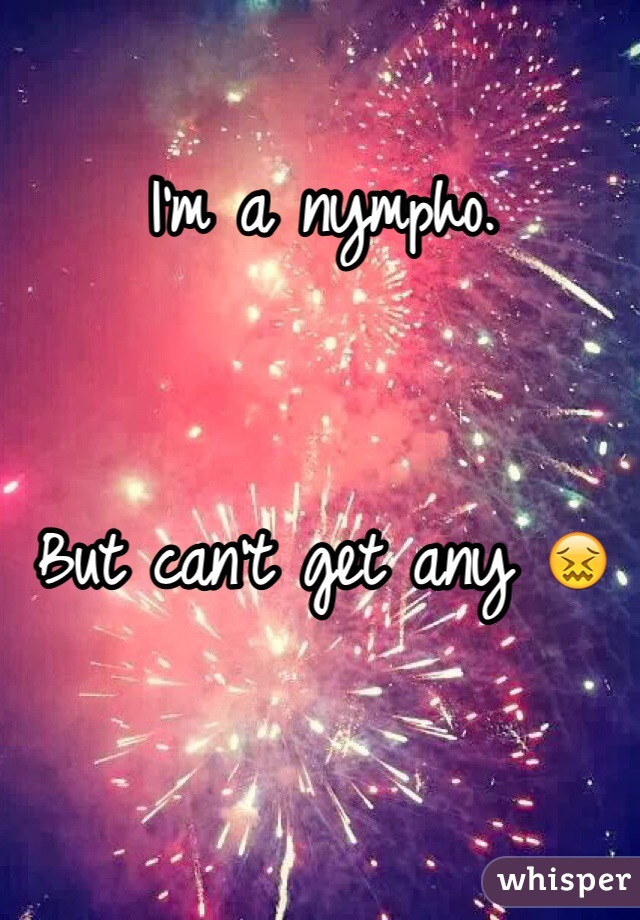 I'm a nympho. 


But can't get any 😖