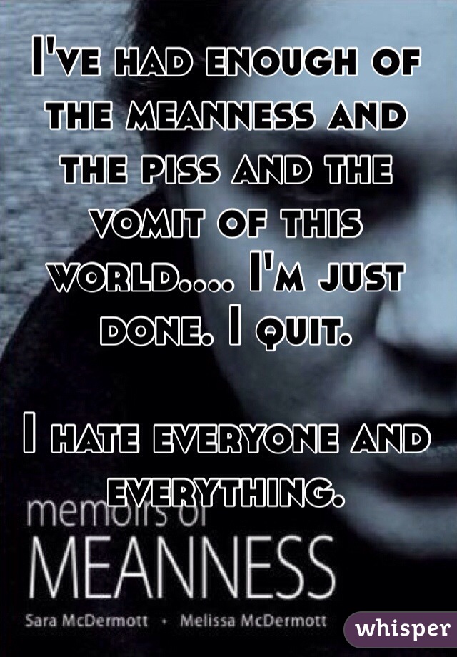 I've had enough of the meanness and the piss and the vomit of this world.... I'm just done. I quit. 

I hate everyone and everything.