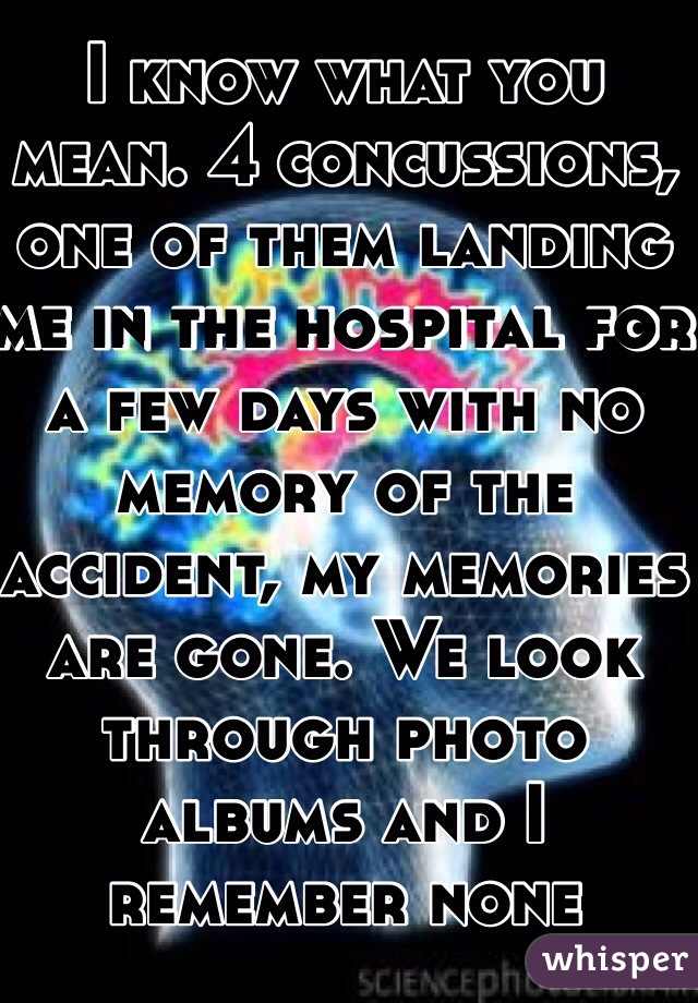 I know what you mean. 4 concussions, one of them landing me in the hospital for a few days with no memory of the accident, my memories are gone. We look through photo albums and I remember none 