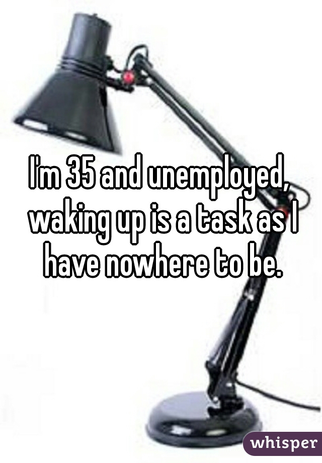 I'm 35 and unemployed, waking up is a task as I have nowhere to be.