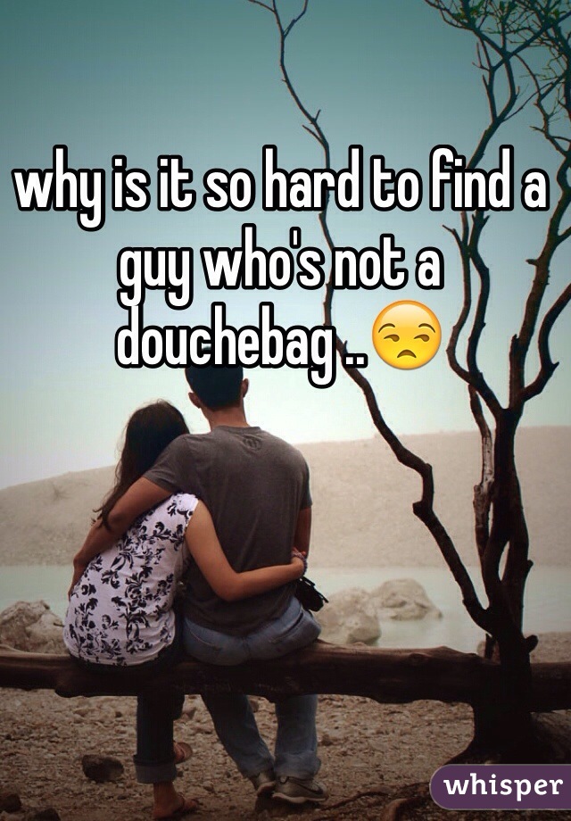 why is it so hard to find a guy who's not a douchebag ..😒