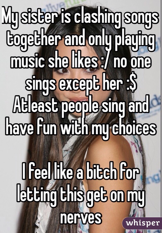 My sister is clashing songs together and only playing music she likes :/ no one sings except her :$ 
Atleast people sing and have fun with my choices 

I feel like a bitch for letting this get on my nerves 