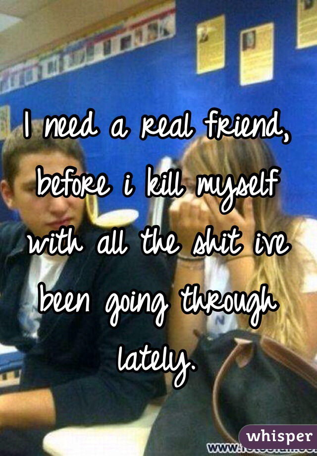 I need a real friend, before i kill myself with all the shit ive been going through lately. 