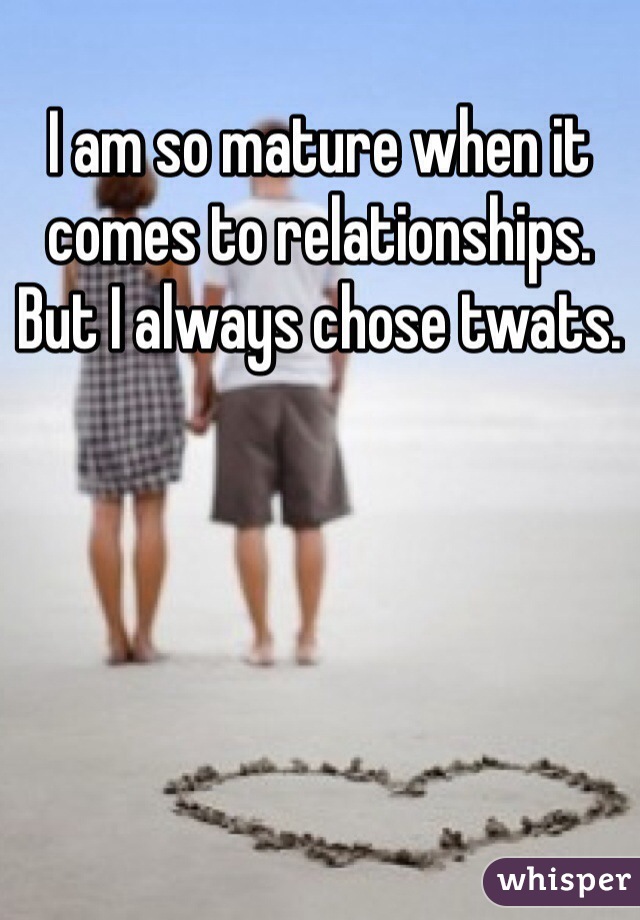 I am so mature when it comes to relationships. But I always chose twats. 