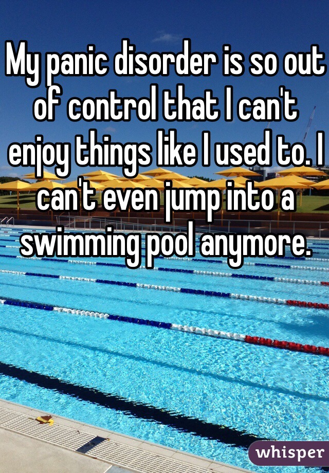 My panic disorder is so out of control that I can't enjoy things like I used to. I can't even jump into a swimming pool anymore. 
