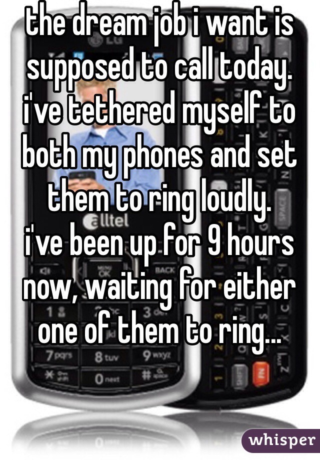 the dream job i want is supposed to call today.
i've tethered myself to both my phones and set them to ring loudly.
i've been up for 9 hours now, waiting for either one of them to ring...

