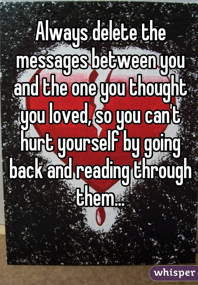 Always delete the messages between you and the one you thought you loved, so you can't hurt yourself by going back and reading through them...