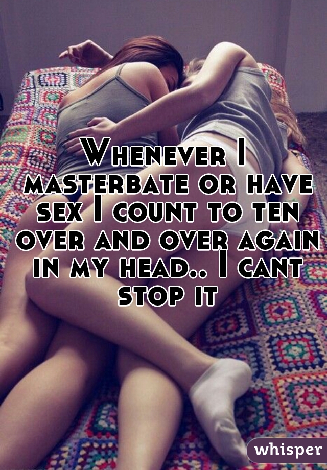 Whenever I masterbate or have sex I count to ten over and over again in my head.. I cant stop it