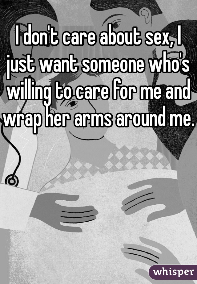 I don't care about sex, I just want someone who's willing to care for me and wrap her arms around me.