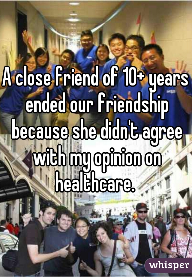 A close friend of 10+ years ended our friendship because she didn't agree with my opinion on healthcare. 